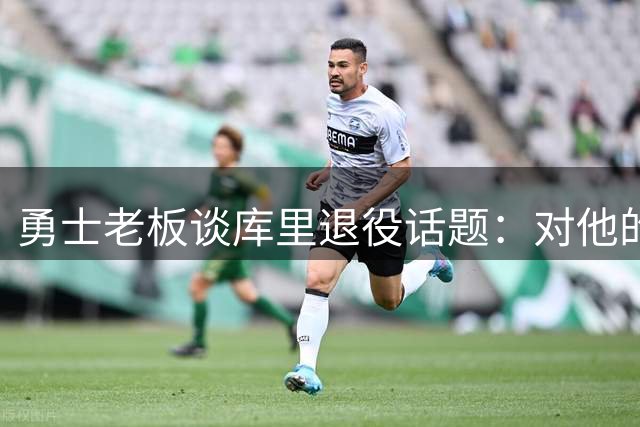 勇士老板谈库里退役话题：对他的传奇生涯充满敬畏