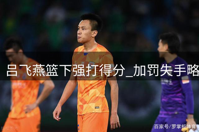 吕飞燕篮下强打得分 加罚失手略显遗憾