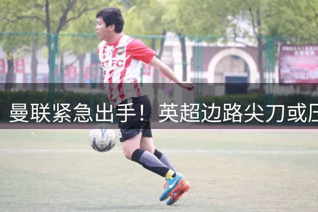 曼联紧急出手！英超边路尖刀或压哨加盟